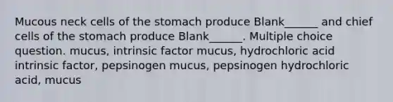 Mucous neck cells of the stomach produce Blank______ and chief cells of the stomach produce Blank______. Multiple choice question. mucus, intrinsic factor mucus, hydrochloric acid intrinsic factor, pepsinogen mucus, pepsinogen hydrochloric acid, mucus