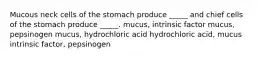 Mucous neck cells of the stomach produce _____ and chief cells of the stomach produce _____. mucus, intrinsic factor mucus, pepsinogen mucus, hydrochloric acid hydrochloric acid, mucus intrinsic factor, pepsinogen