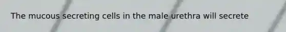 The mucous secreting cells in the male urethra will secrete