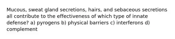 Mucous, sweat gland secretions, hairs, and sebaceous secretions all contribute to the effectiveness of which type of innate defense? a) pyrogens b) physical barriers c) interferons d) complement