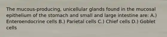 The mucous-producing, unicellular glands found in the mucosal epithelium of <a href='https://www.questionai.com/knowledge/kLccSGjkt8-the-stomach' class='anchor-knowledge'>the stomach</a> and small and <a href='https://www.questionai.com/knowledge/kGQjby07OK-large-intestine' class='anchor-knowledge'>large intestine</a> are: A.) Enteroendocrine cells B.) Parietal cells C.) Chief cells D.) Goblet cells