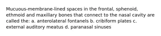 Mucuous-membrane-lined spaces in the frontal, sphenoid, ethmoid and maxillary bones that connect to the nasal cavity are called the: a. anterolateral fontanels b. cribiform plates c. external auditory meatus d. paranasal sinuses