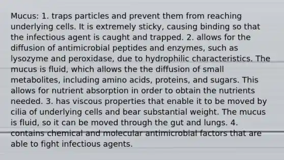 Mucus: 1. traps particles and prevent them from reaching underlying cells. It is extremely sticky, causing binding so that the infectious agent is caught and trapped. 2. allows for the diffusion of antimicrobial peptides and enzymes, such as lysozyme and peroxidase, due to hydrophilic characteristics. The mucus is fluid, which allows the the diffusion of small metabolites, including amino acids, proteins, and sugars. This allows for nutrient absorption in order to obtain the nutrients needed. 3. has viscous properties that enable it to be moved by cilia of underlying cells and bear substantial weight. The mucus is fluid, so it can be moved through the gut and lungs. 4. contains chemical and molecular antimicrobial factors that are able to fight infectious agents.