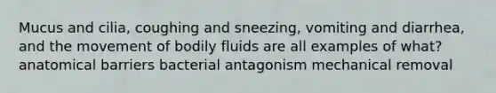 Mucus and cilia, coughing and sneezing, vomiting and diarrhea, and the movement of bodily fluids are all examples of what? anatomical barriers bacterial antagonism mechanical removal