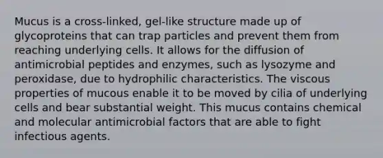 Mucus is a cross-linked, gel-like structure made up of glycoproteins that can trap particles and prevent them from reaching underlying cells. It allows for the diffusion of antimicrobial peptides and enzymes, such as lysozyme and peroxidase, due to hydrophilic characteristics. The viscous properties of mucous enable it to be moved by cilia of underlying cells and bear substantial weight. This mucus contains chemical and molecular antimicrobial factors that are able to fight infectious agents.