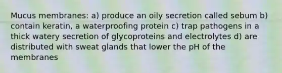 Mucus membranes: a) produce an oily secretion called sebum b) contain keratin, a waterproofing protein c) trap pathogens in a thick watery secretion of glycoproteins and electrolytes d) are distributed with sweat glands that lower the pH of the membranes