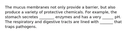 The mucus membranes not only provide a barrier, but also produce a variety of protective chemicals. For example, the stomach secretes ________ enzymes and has a very ______ pH. The respiratory and digestive tracts are lined with _______ that traps pathogens.