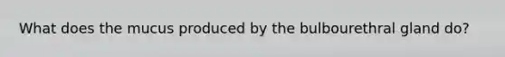 What does the mucus produced by the bulbourethral gland do?