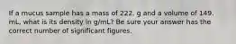 If a mucus sample has a mass of 222. g and a volume of 149. mL, what is its density in g/mL? Be sure your answer has the correct number of significant figures.