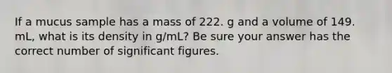 If a mucus sample has a mass of 222. g and a volume of 149. mL, what is its density in g/mL? Be sure your answer has the correct number of significant figures.