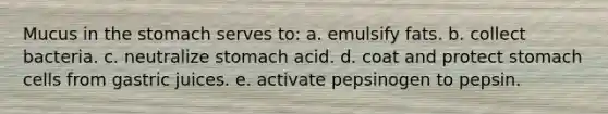 Mucus in <a href='https://www.questionai.com/knowledge/kLccSGjkt8-the-stomach' class='anchor-knowledge'>the stomach</a> serves to: a. emulsify fats. b. collect bacteria. c. neutralize stomach acid. d. coat and protect stomach cells from gastric juices. e. activate pepsinogen to pepsin.