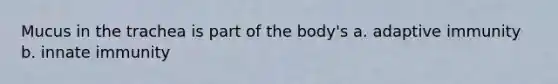 Mucus in the trachea is part of the body's a. adaptive immunity b. innate immunity