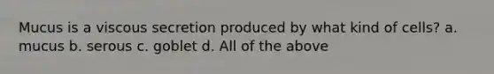 Mucus is a viscous secretion produced by what kind of cells? a. mucus b. serous c. goblet d. All of the above