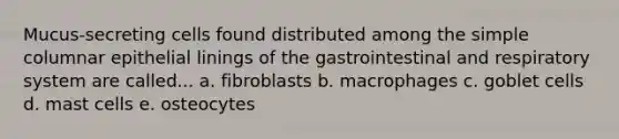 Mucus-secreting cells found distributed among the simple columnar epithelial linings of the gastrointestinal and respiratory system are called... a. fibroblasts b. macrophages c. goblet cells d. mast cells e. osteocytes