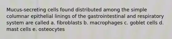 Mucus-secreting cells found distributed among the simple columnar epithelial linings of the gastrointestinal and respiratory system are called a. fibroblasts b. macrophages c. goblet cells d. mast cells e. osteocytes