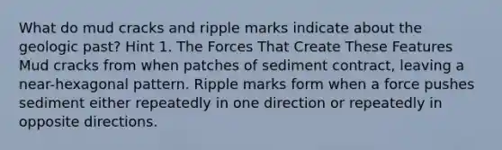 What do mud cracks and ripple marks indicate about the geologic past? Hint 1. The Forces That Create These Features Mud cracks from when patches of sediment contract, leaving a near-hexagonal pattern. Ripple marks form when a force pushes sediment either repeatedly in one direction or repeatedly in opposite directions.