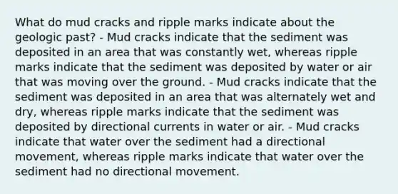 What do mud cracks and ripple marks indicate about the geologic past? - Mud cracks indicate that the sediment was deposited in an area that was constantly wet, whereas ripple marks indicate that the sediment was deposited by water or air that was moving over the ground. - Mud cracks indicate that the sediment was deposited in an area that was alternately wet and dry, whereas ripple marks indicate that the sediment was deposited by directional currents in water or air. - Mud cracks indicate that water over the sediment had a directional movement, whereas ripple marks indicate that water over the sediment had no directional movement.