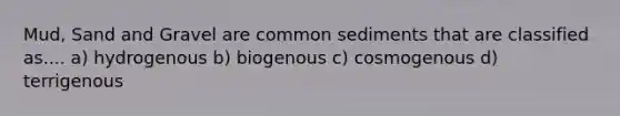 Mud, Sand and Gravel are common sediments that are classified as.... a) hydrogenous b) biogenous c) cosmogenous d) terrigenous