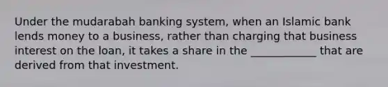 Under the mudarabah banking system, when an Islamic bank lends money to a business, rather than charging that business interest on the loan, it takes a share in the ____________ that are derived from that investment.