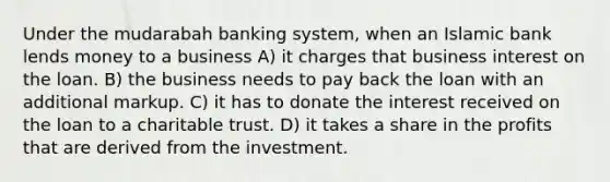 Under the mudarabah banking system, when an Islamic bank lends money to a business A) it charges that business interest on the loan. B) the business needs to pay back the loan with an additional markup. C) it has to donate the interest received on the loan to a charitable trust. D) it takes a share in the profits that are derived from the investment.