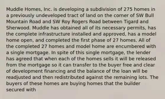 Muddle Homes, Inc. is developing a subdivision of 275 homes in a previously undeveloped tract of land on the corner of SW Bull Mountain Road and SW Roy Rogers Road between Tigard and Sherwood. Muddle has obtained all of its necessary permits, has the complete infrastructure installed and approved, has a model home open, and completed the first phase of 27 homes. All of the completed 27 homes and model home are encumbered with a single mortgage. In spite of this single mortgage, the lender has agreed that when each of the homes sells it will be released from the mortgage so it can transfer to the buyer free and clear of development financing and the balance of the loan will be readjusted and then redistributed against the remaining lots. The buyers of these homes are buying homes that the builder secured with