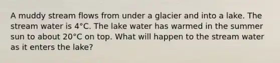 A muddy stream flows from under a glacier and into a lake. The stream water is 4°C. The lake water has warmed in the summer sun to about 20°C on top. What will happen to the stream water as it enters the lake?