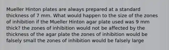 Mueller Hinton plates are always prepared at a standard thickness of 7 mm. What would happen to the size of the zones of inhibition if the Mueller Hinton agar plate used was 9 mm thick? the zones of inhibition would not be affected by the thickness of the agar plate the zones of inhibition would be falsely small the zones of inhibition would be falsely large