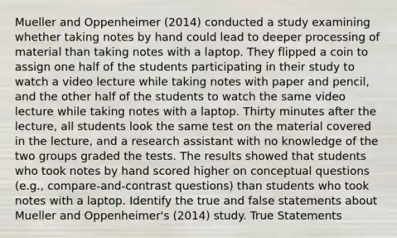 Mueller and Oppenheimer (2014) conducted a study examining whether taking notes by hand could lead to deeper processing of material than taking notes with a laptop. They flipped a coin to assign one half of the students participating in their study to watch a video lecture while taking notes with paper and pencil, and the other half of the students to watch the same video lecture while taking notes with a laptop. Thirty minutes after the lecture, all students look the same test on the material covered in the lecture, and a research assistant with no knowledge of the two groups graded the tests. The results showed that students who took notes by hand scored higher on conceptual questions (e.g., compare-and-contrast questions) than students who took notes with a laptop. Identify the true and false statements about Mueller and Oppenheimer's (2014) study. True Statements