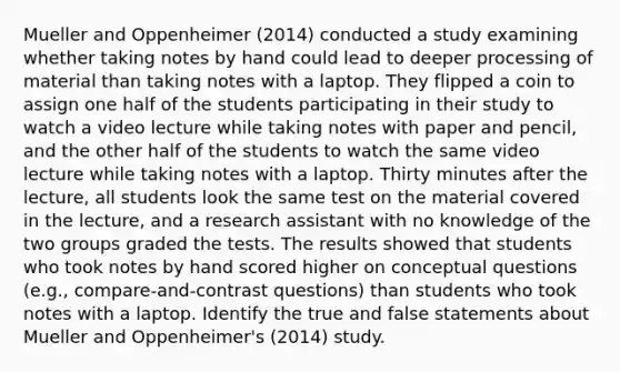 Mueller and Oppenheimer (2014) conducted a study examining whether taking notes by hand could lead to deeper processing of material than taking notes with a laptop. They flipped a coin to assign one half of the students participating in their study to watch a video lecture while taking notes with paper and pencil, and the other half of the students to watch the same video lecture while taking notes with a laptop. Thirty minutes after the lecture, all students look the same test on the material covered in the lecture, and a research assistant with no knowledge of the two groups graded the tests. The results showed that students who took notes by hand scored higher on conceptual questions (e.g., compare-and-contrast questions) than students who took notes with a laptop. Identify the true and false statements about Mueller and Oppenheimer's (2014) study.