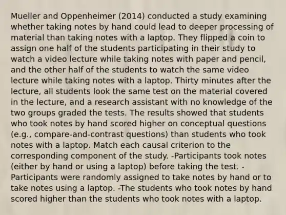 Mueller and Oppenheimer (2014) conducted a study examining whether taking notes by hand could lead to deeper processing of material than taking notes with a laptop. They flipped a coin to assign one half of the students participating in their study to watch a video lecture while taking notes with paper and pencil, and the other half of the students to watch the same video lecture while taking notes with a laptop. Thirty minutes after the lecture, all students look the same test on the material covered in the lecture, and a research assistant with no knowledge of the two groups graded the tests. The results showed that students who took notes by hand scored higher on conceptual questions (e.g., compare-and-contrast questions) than students who took notes with a laptop. Match each causal criterion to the corresponding component of the study. -Participants took notes (either by hand or using a laptop) before taking the test. -Participants were randomly assigned to take notes by hand or to take notes using a laptop. -The students who took notes by hand scored higher than the students who took notes with a laptop.