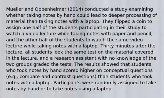 Mueller and Oppenheimer (2014) conducted a study examining whether taking notes by hand could lead to deeper processing of material than taking notes with a laptop. They flipped a coin to assign one half of the students participating in their study to watch a video lecture while taking notes with paper and pencil, and the other half of the students to watch the same video lecture while taking notes with a laptop. Thirty minutes after the lecture, all students look the same test on the material covered in the lecture, and a research assistant with no knowledge of the two groups graded the tests. The results showed that students who took notes by hand scored higher on conceptual questions (e.g., compare-and-contrast questions) than students who took notes with a laptop. Participants were randomly assigned to take notes by hand or to take notes using a laptop.