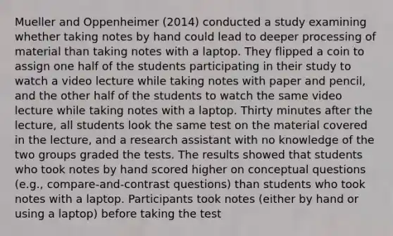 Mueller and Oppenheimer (2014) conducted a study examining whether taking notes by hand could lead to deeper processing of material than taking notes with a laptop. They flipped a coin to assign one half of the students participating in their study to watch a video lecture while taking notes with paper and pencil, and the other half of the students to watch the same video lecture while taking notes with a laptop. Thirty minutes after the lecture, all students look the same test on the material covered in the lecture, and a research assistant with no knowledge of the two groups graded the tests. The results showed that students who took notes by hand scored higher on conceptual questions (e.g., compare-and-contrast questions) than students who took notes with a laptop. Participants took notes (either by hand or using a laptop) before taking the test