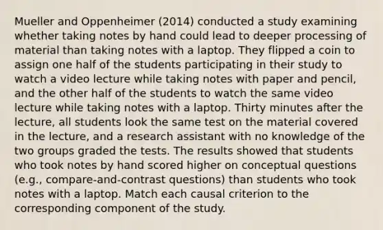 Mueller and Oppenheimer (2014) conducted a study examining whether taking notes by hand could lead to deeper processing of material than taking notes with a laptop. They flipped a coin to assign one half of the students participating in their study to watch a video lecture while taking notes with paper and pencil, and the other half of the students to watch the same video lecture while taking notes with a laptop. Thirty minutes after the lecture, all students look the same test on the material covered in the lecture, and a research assistant with no knowledge of the two groups graded the tests. The results showed that students who took notes by hand scored higher on conceptual questions (e.g., compare-and-contrast questions) than students who took notes with a laptop. Match each causal criterion to the corresponding component of the study.