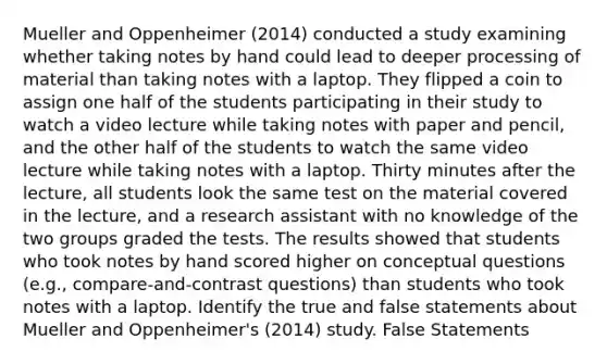 Mueller and Oppenheimer (2014) conducted a study examining whether taking notes by hand could lead to deeper processing of material than taking notes with a laptop. They flipped a coin to assign one half of the students participating in their study to watch a video lecture while taking notes with paper and pencil, and the other half of the students to watch the same video lecture while taking notes with a laptop. Thirty minutes after the lecture, all students look the same test on the material covered in the lecture, and a research assistant with no knowledge of the two groups graded the tests. The results showed that students who took notes by hand scored higher on conceptual questions (e.g., compare-and-contrast questions) than students who took notes with a laptop. Identify the true and false statements about Mueller and Oppenheimer's (2014) study. False Statements