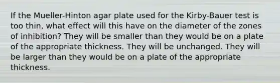 If the Mueller-Hinton agar plate used for the Kirby-Bauer test is too thin, what effect will this have on the diameter of the zones of inhibition? They will be smaller than they would be on a plate of the appropriate thickness. They will be unchanged. They will be larger than they would be on a plate of the appropriate thickness.