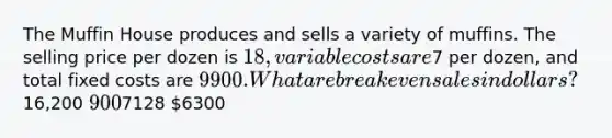 The Muffin House produces and sells a variety of muffins. The selling price per dozen is 18, variable costs are7 per dozen, and total fixed costs are 9900. What are breakeven sales in dollars?16,200 9007128 6300