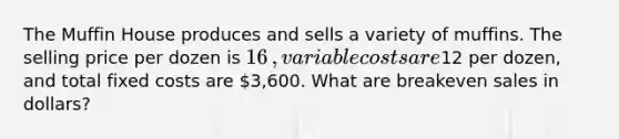 The Muffin House produces and sells a variety of muffins. The selling price per dozen is 16​, variable costs are12 per​ dozen, and total fixed costs are 3,600. What are breakeven sales in​ dollars?