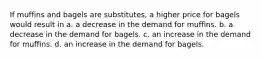 If muffins and bagels are substitutes, a higher price for bagels would result in a. a decrease in the demand for muffins. b. a decrease in the demand for bagels. c. an increase in the demand for muffins. d. an increase in the demand for bagels.