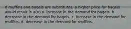 If muffins and bagels are substitutes, a higher price for bagels would result in a(n) a. increase in the demand for bagels. b. decrease in the demand for bagels. c. increase in the demand for muffins. d. decrease in the demand for muffins.