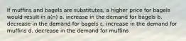 If muffins and bagels are substitutes, a higher price for bagels would result in a(n) a. increase in the demand for bagels b. decrease in the demand for bagels c. increase in the demand for muffins d. decrease in the demand for muffins