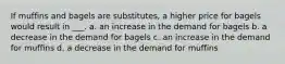 If muffins and bagels are substitutes, a higher price for bagels would result in ___. a. an increase in the demand for bagels b. a decrease in the demand for bagels c. an increase in the demand for muffins d. a decrease in the demand for muffins