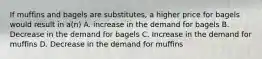 If muffins and bagels are substitutes, a higher price for bagels would result in a(n) A. increase in the demand for bagels B. Decrease in the demand for bagels C. Increase in the demand for muffins D. Decrease in the demand for muffins