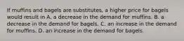 If muffins and bagels are substitutes, a higher price for bagels would result in A. a decrease in the demand for muffins. B. a decrease in the demand for bagels. C. an increase in the demand for muffins. D. an increase in the demand for bagels.