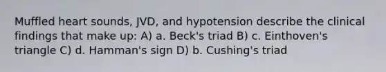 Muffled heart sounds, JVD, and hypotension describe the clinical findings that make up: A) a. Beck's triad B) c. Einthoven's triangle C) d. Hamman's sign D) b. Cushing's triad