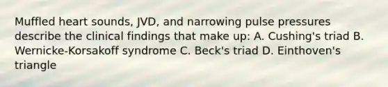 Muffled heart sounds, JVD, and narrowing pulse pressures describe the clinical findings that make up: A. Cushing's triad B. Wernicke-Korsakoff syndrome C. Beck's triad D. Einthoven's triangle