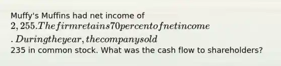 Muffy's Muffins had net income of 2,255. The firm retains 70 percent of net income. During the year, the company sold235 in common stock. What was the cash flow to shareholders?