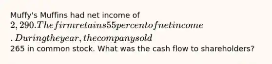 Muffy's Muffins had net income of 2,290. The firm retains 55 percent of net income. During the year, the company sold265 in common stock. What was the cash flow to shareholders?