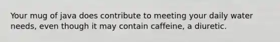 Your mug of java does contribute to meeting your daily water needs, even though it may contain caffeine, a diuretic.