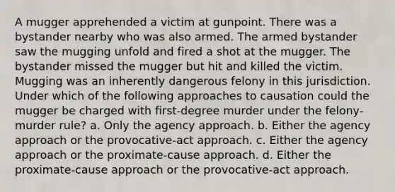 A mugger apprehended a victim at gunpoint. There was a bystander nearby who was also armed. The armed bystander saw the mugging unfold and fired a shot at the mugger. The bystander missed the mugger but hit and killed the victim. Mugging was an inherently dangerous felony in this jurisdiction. Under which of the following approaches to causation could the mugger be charged with first-degree murder under the felony-murder rule? a. Only the agency approach. b. Either the agency approach or the provocative-act approach. c. Either the agency approach or the proximate-cause approach. d. Either the proximate-cause approach or the provocative-act approach.