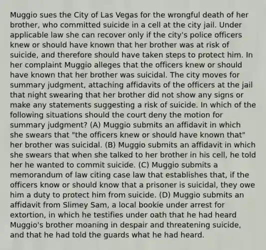 Muggio sues the City of Las Vegas for the wrongful death of her brother, who committed suicide in a cell at the city jail. Under applicable law she can recover only if the city's police officers knew or should have known that her brother was at risk of suicide, and therefore should have taken steps to protect him. In her complaint Muggio alleges that the officers knew or should have known that her brother was suicidal. The city moves for summary judgment, attaching affidavits of the officers at the jail that night swearing that her brother did not show any signs or make any statements suggesting a risk of suicide. In which of the following situations should the court deny the motion for summary judgment? (A) Muggio submits an affidavit in which she swears that "the officers knew or should have known that" her brother was suicidal. (B) Muggio submits an affidavit in which she swears that when she talked to her brother in his cell, he told her he wanted to commit suicide. (C) Muggio submits a memorandum of law citing case law that establishes that, if the officers know or should know that a prisoner is suicidal, they owe him a duty to protect him from suicide. (D) Muggio submits an affidavit from Slimey Sam, a local bookie under arrest for extortion, in which he testifies under oath that he had heard Muggio's brother moaning in despair and threatening suicide, and that he had told the guards what he had heard.